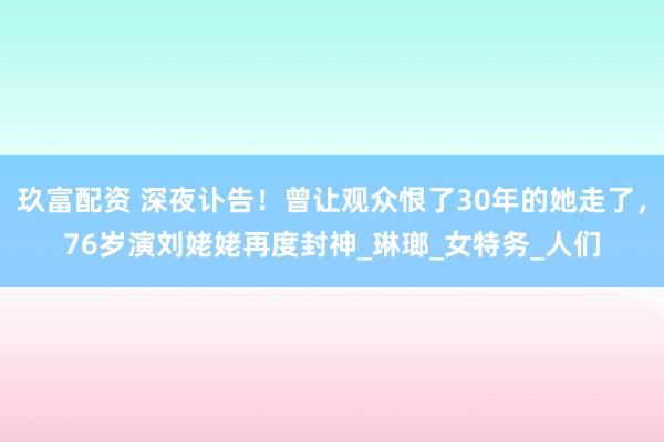 玖富配资 深夜讣告！曾让观众恨了30年的她走了，76岁演刘姥姥再度封神_琳瑯_女特务_人们