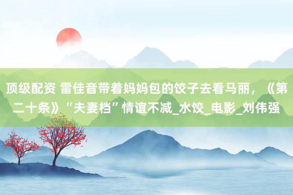 顶级配资 雷佳音带着妈妈包的饺子去看马丽，《第二十条》“夫妻档”情谊不减_水饺_电影_刘伟强