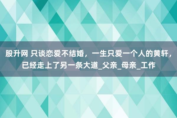 股升网 只谈恋爱不结婚，一生只爱一个人的黄轩，已经走上了另一条大道_父亲_母亲_工作