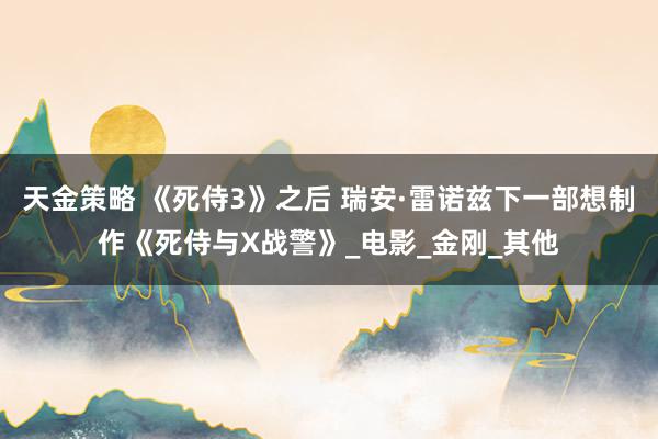 天金策略 《死侍3》之后 瑞安·雷诺兹下一部想制作《死侍与X战警》_电影_金刚_其他