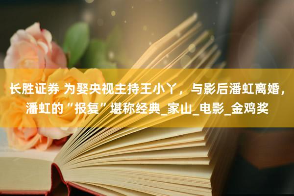 长胜证券 为娶央视主持王小丫，与影后潘虹离婚，潘虹的“报复”堪称经典_家山_电影_金鸡奖