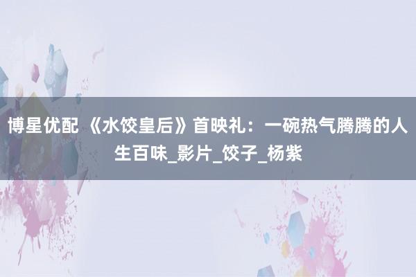 博星优配 《水饺皇后》首映礼：一碗热气腾腾的人生百味_影片_饺子_杨紫