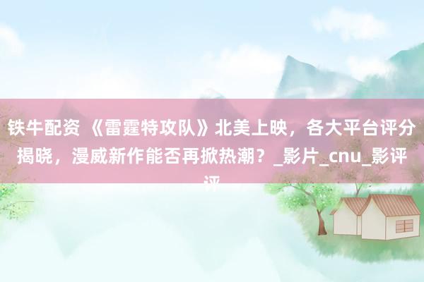 铁牛配资 《雷霆特攻队》北美上映，各大平台评分揭晓，漫威新作能否再掀热潮？_影片_cnu_影评