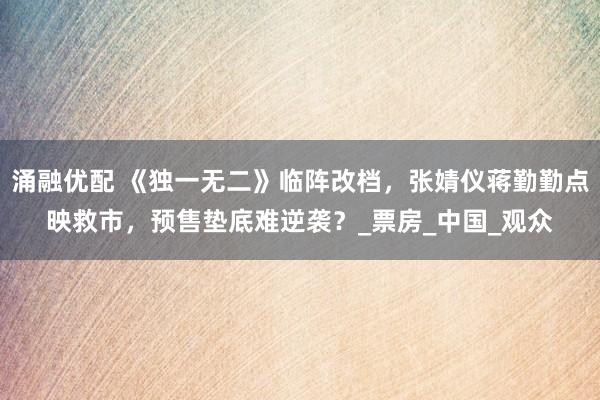 涌融优配 《独一无二》临阵改档，张婧仪蒋勤勤点映救市，预售垫底难逆袭？_票房_中国_观众