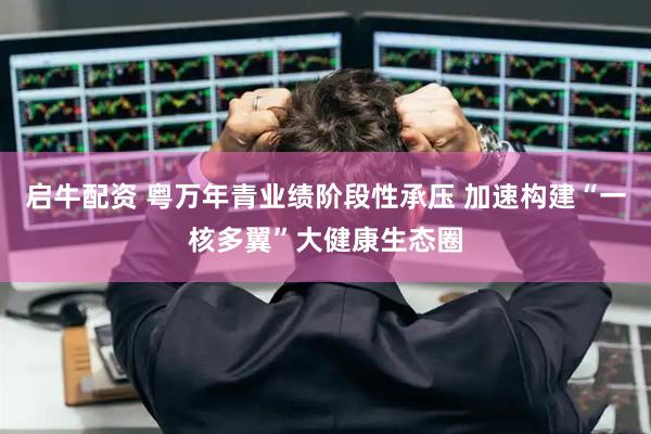 启牛配资 粤万年青业绩阶段性承压 加速构建“一核多翼”大健康生态圈