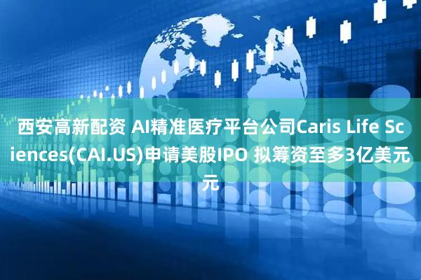西安高新配资 AI精准医疗平台公司Caris Life Sciences(CAI.US)申请美股IPO 拟筹资至多3亿美元