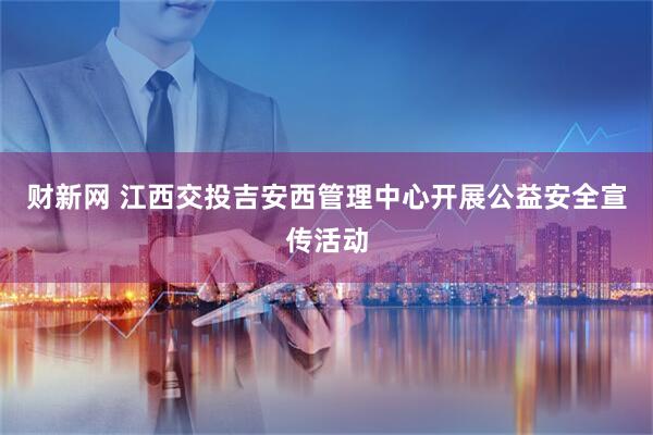 财新网 江西交投吉安西管理中心开展公益安全宣传活动