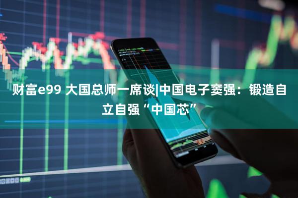 财富e99 大国总师一席谈|中国电子窦强：锻造自立自强“中国芯”