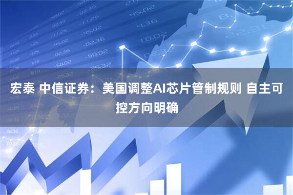 宏泰 中信证券：美国调整AI芯片管制规则 自主可控方向明确