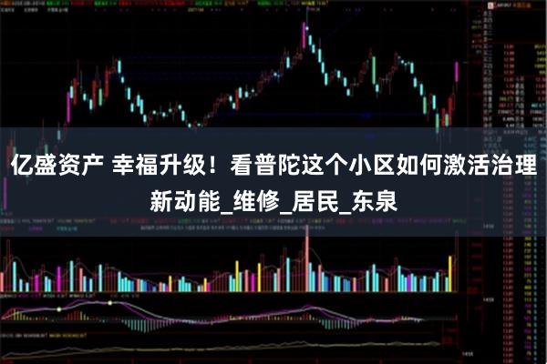 亿盛资产 幸福升级！看普陀这个小区如何激活治理新动能_维修_居民_东泉