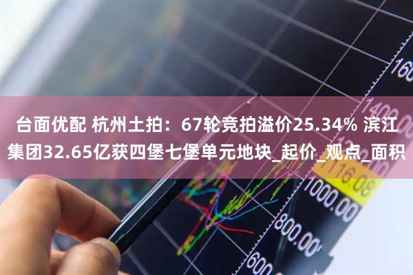 台面优配 杭州土拍：67轮竞拍溢价25.34% 滨江集团32.65亿获四堡七堡单元地块_起价_观点_面积