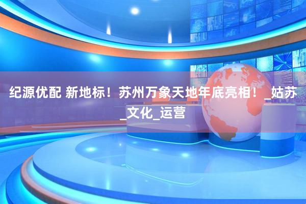 纪源优配 新地标！苏州万象天地年底亮相！_姑苏_文化_运营
