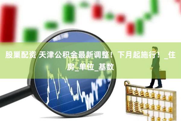 股巢配资 天津公积金最新调整！下月起施行！_住房_单位_基数