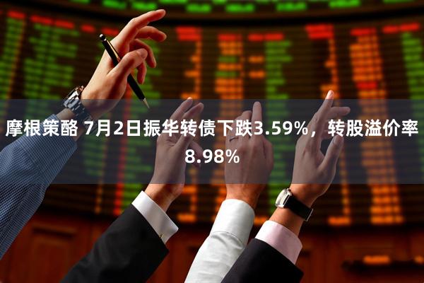 摩根策酪 7月2日振华转债下跌3.59%，转股溢价率8.98%
