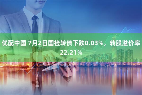 优配中国 7月2日国检转债下跌0.03%，转股溢价率22.21%