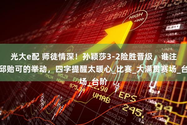 光大e配 师徒情深！孙颖莎3-2险胜晋级，谁注意邱贻可的举动，四字提醒太暖心_比赛_大满贯赛场_台阶