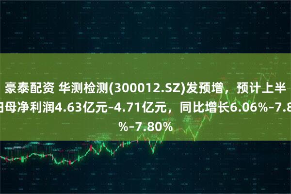 豪泰配资 华测检测(300012.SZ)发预增，预计上半年归母净利润4.63亿元–4.71亿元，同比增长6.06%–7.80%
