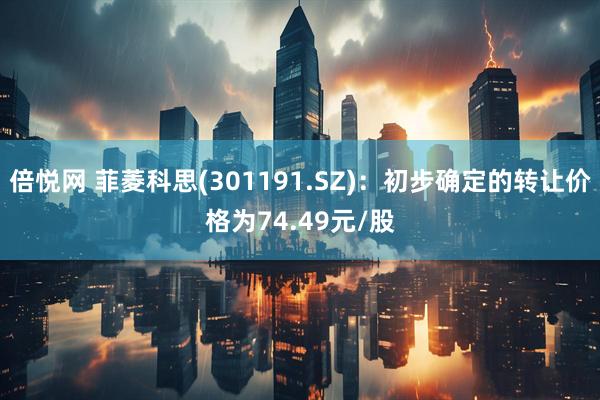 倍悦网 菲菱科思(301191.SZ)：初步确定的转让价格为74.49元/股