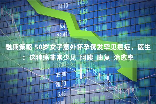 融期策略 50岁女子意外怀孕诱发罕见癌症，医生：这种癌非常少见_阿姨_康复_治愈率