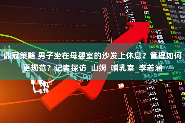 鼎冠策略 男子坐在母婴室的沙发上休息？管理如何更规范？记者探访_山姆_哺乳室_李若涵