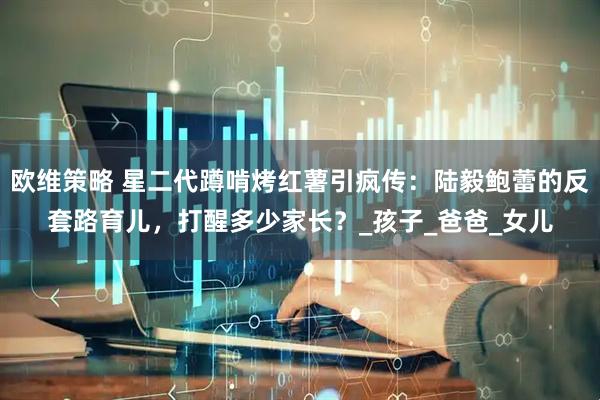 欧维策略 星二代蹲啃烤红薯引疯传：陆毅鲍蕾的反套路育儿，打醒多少家长？_孩子_爸爸_女儿