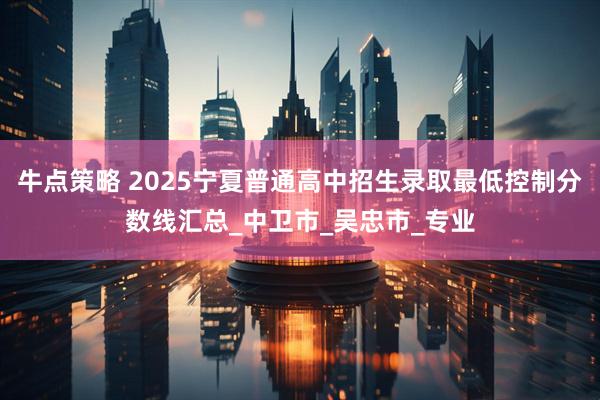 牛点策略 2025宁夏普通高中招生录取最低控制分数线汇总_中卫市_吴忠市_专业