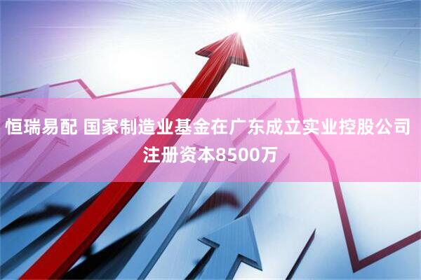 恒瑞易配 国家制造业基金在广东成立实业控股公司 注册资本8500万