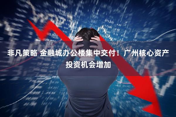 非凡策略 金融城办公楼集中交付！广州核心资产投资机会增加