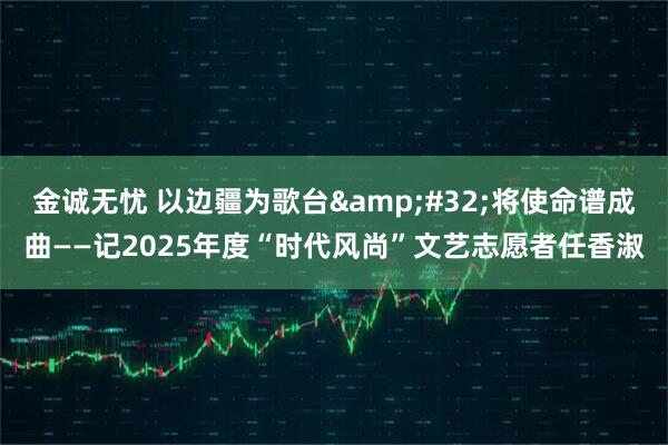 金诚无忧 以边疆为歌台 将使命谱成曲——记2025年度“时代风尚”文艺志愿者任香淑