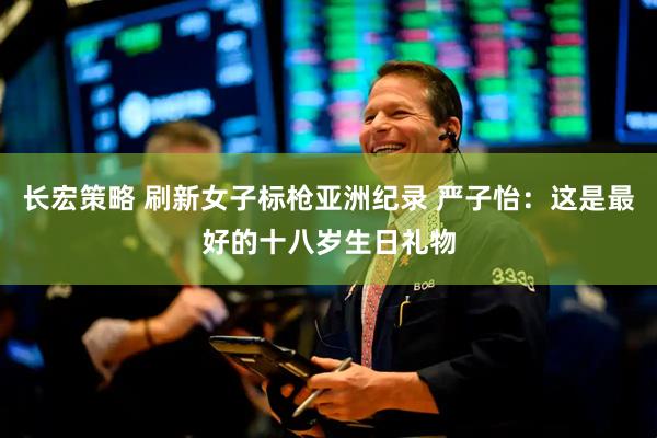 长宏策略 刷新女子标枪亚洲纪录 严子怡:这是最好的十八岁生日礼物