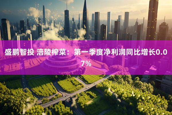 盛鹏智投 涪陵榨菜：第一季度净利润同比增长0.07%