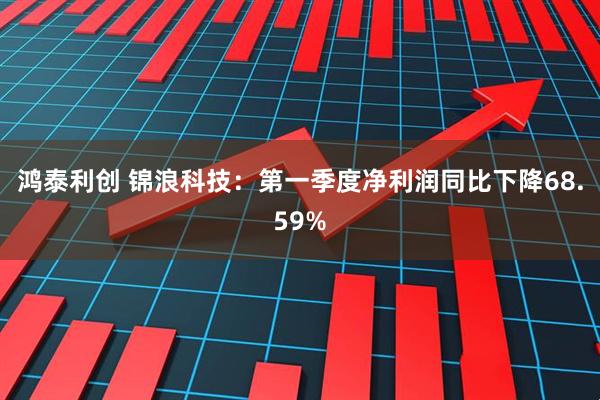 鸿泰利创 锦浪科技：第一季度净利润同比下降68.59%